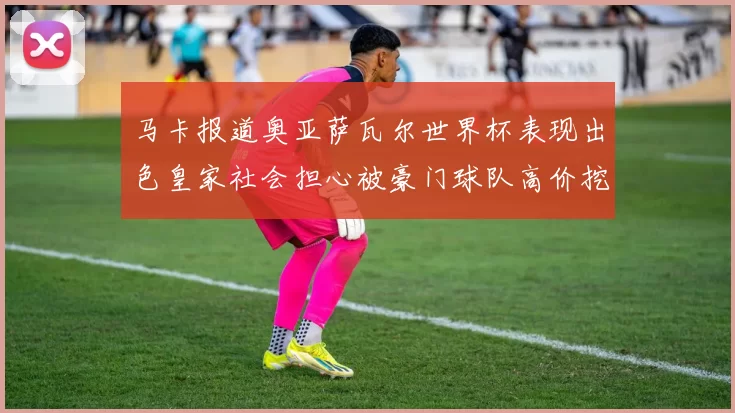 马卡报道奥亚萨瓦尔世界杯表现出色皇家社会担心被豪门球队高价挖角