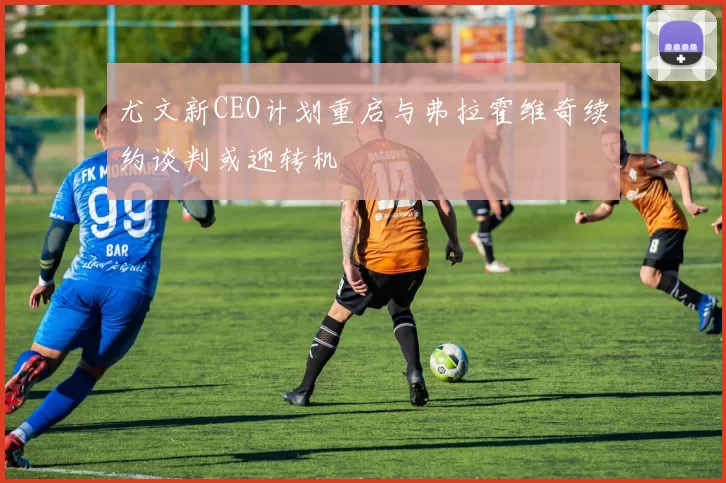 尤文新CEO计划重启与弗拉霍维奇续约谈判或迎转机