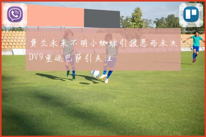 费兰未来不明小蜘蛛引援悬而未决DV9重返巴萨引关注